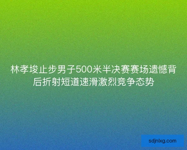 林孝埈止步男子500米半决赛赛场遗憾背后折射短道速滑激烈竞争态势