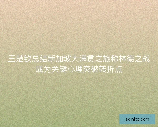 王楚钦总结新加坡大满贯之旅称林德之战成为关键心理突破转折点