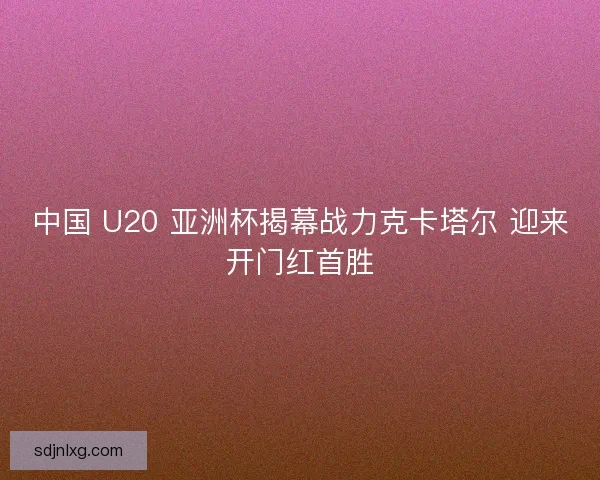 中国 U20 亚洲杯揭幕战力克卡塔尔 迎来开门红首胜